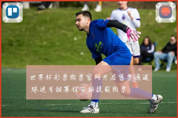 世界杯彩票购票官网开启售票通道 球迷可按赛程安排提前购票