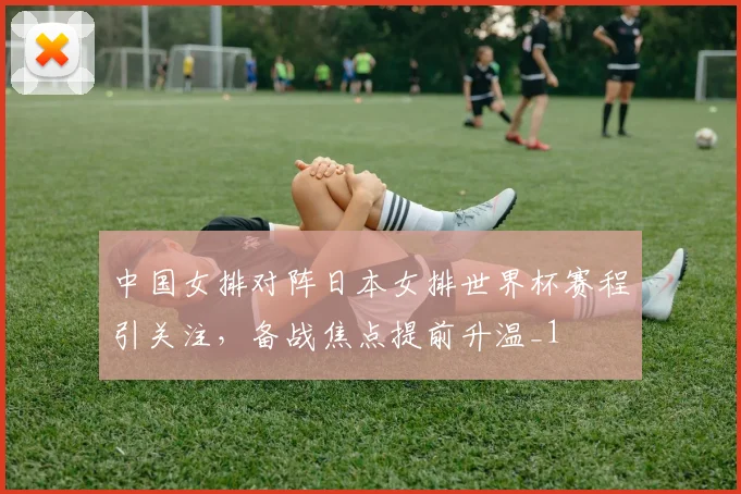 中国女排对阵日本女排世界杯赛程引关注,备战焦点提前升温_1